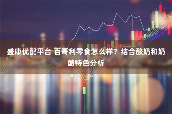 盛康优配平台 百哥利零食怎么样？结合酸奶和奶酪特色分析