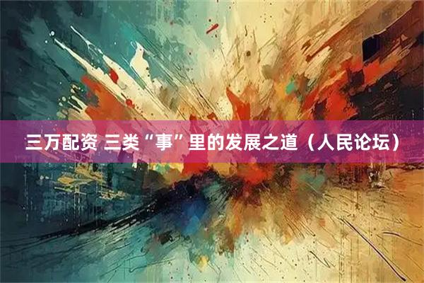 三万配资 三类“事”里的发展之道（人民论坛）