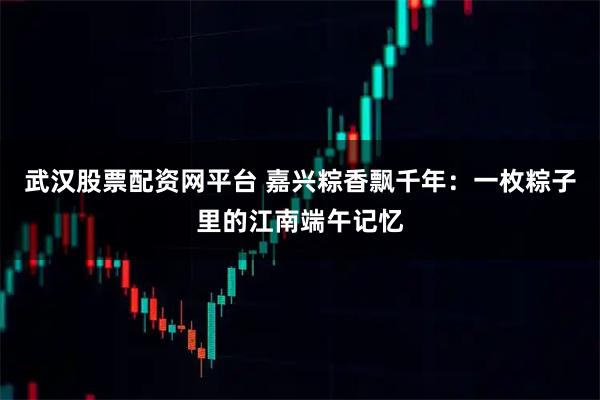 武汉股票配资网平台 嘉兴粽香飘千年：一枚粽子里的江南端午记忆