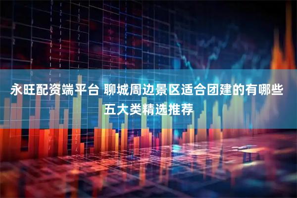 永旺配资端平台 聊城周边景区适合团建的有哪些 五大类精选推荐