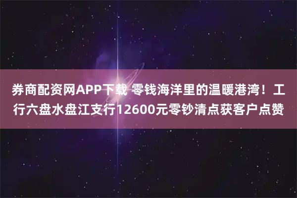 券商配资网APP下载 零钱海洋里的温暖港湾！工行六盘水盘江支行12600元零钞清点获客户点赞