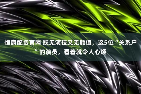 恒康配资官网 既无演技又无颜值，这5位“关系户”的演员，看着就令人心烦