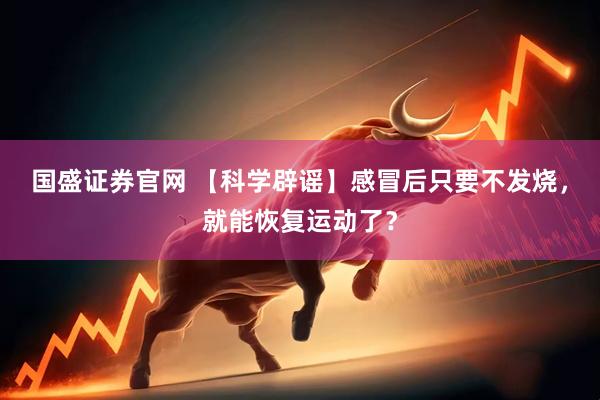 国盛证券官网 【科学辟谣】感冒后只要不发烧，就能恢复运动了？