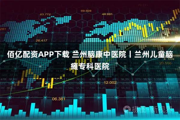 佰亿配资APP下载 兰州脑康中医院丨兰州儿童脑瘫专科医院