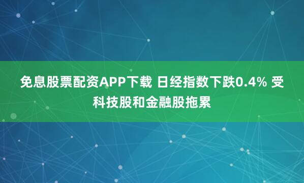免息股票配资APP下载 日经指数下跌0.4% 受科技股和金融股拖累