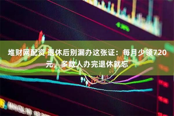 堆财网配资 退休后别漏办这张证：每月少领720元，多数人办完退休就忘