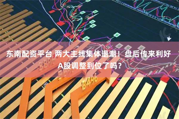 东南配资平台 两大主线集体退潮！盘后传来利好 A股调整到位了吗？