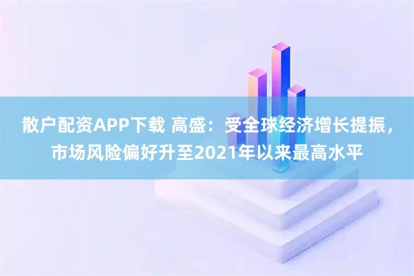 散户配资APP下载 高盛：受全球经济增长提振，市场风险偏好升至2021年以来最高水平