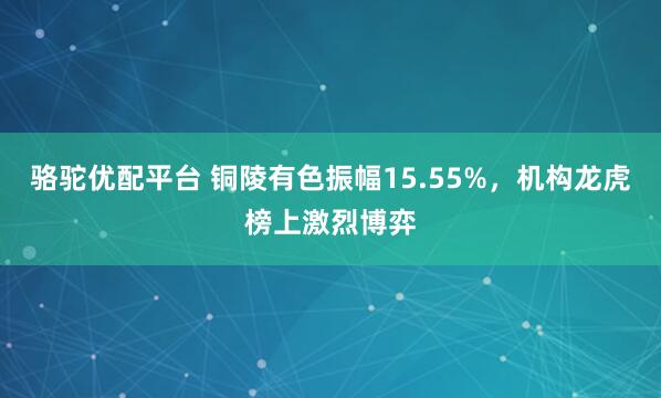 骆驼优配平台 铜陵有色振幅15.55%，机构龙虎榜上激烈博弈