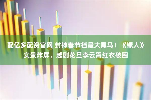 配亿多配资官网 封神春节档最大黑马！《镖人》实景炸屏，越剧花旦李云霄红衣破圈